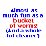 Almost as much fun as a bucket of worms!